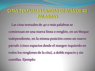 CITAS TEXTUALES LARGAS DE MÁS DE 40 PALABRASLas citas textuales de 40 o más palabras se comienzan en una nueva línea o renglón, en un bloque independiente, en la misma posición como un nuevo párrafo (cinco espacios desde el margen izquierdo en todos los renglones de la cita), a doble espacio y sin comillas. Ejemplo: 