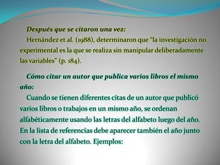 Después que se citaron una vez:Hernández et al. (1988), determinaron que “la investigación no experimental es la que se realiza sin manipular deliberadamente las variables” (p. 184). Cómo citar un autor que publica varios libros el mismo año:Cuando se tienen diferentes citas de un autor que publicó varios libros o trabajos en un mismo año, se ordenan alfabéticamente usando las letras del alfabeto luego del año. En la lista de referencias debe aparecer también el año junto con la letra del alfabeto. Ejemplos: