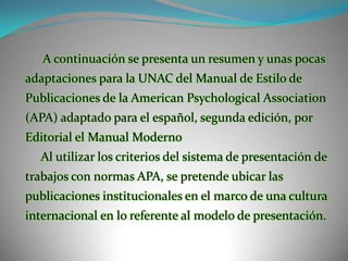 A continuación se presenta un resumen y unas pocas adaptaciones para la UNAC del Manual de Estilo de Publicaciones de la American PsychologicalAssociation (APA) adaptado para el español, segunda edición, por Editorial el Manual Moderno     Al utilizar los criterios del sistema de presentación de trabajos con normas APA, se pretende ubicar las publicaciones institucionales en el marco de una cultura internacional en lo referente al modelo de presentación.