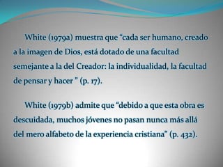 White (1979a) muestra que “cada ser humano, creado a la imagen de Dios, está dotado de una facultad semejante a la del Creador: la individualidad, la facultad de pensar y hacer ” (p. 17). White (1979b) admite que “debido a que esta obra es descuidada, muchos jóvenes no pasan nunca más allá del mero alfabeto de la experiencia cristiana” (p. 432).