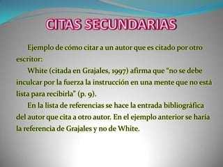 CITAS SECUNDARIASEjemplo de cómo citar a un autor que es citado por otro escritor: White (citada en Grajales, 1997) afirma que “no se debe inculcar por la fuerza la instrucción en una mente que no está lista para recibirla” (p. 9).En la lista de referencias se hace la entrada bibliográfica del autor que cita a otro autor. En el ejemplo anterior se haría la referencia de Grajales y no de White.