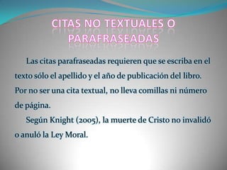 CITAS NO TEXTUALES O PARAFRASEADASLas citas parafraseadas requieren que se escriba en el texto sólo el apellido y el año de publicación del libro. Por no ser una cita textual, no lleva comillas ni número de página.Según Knight (2005), la muerte de Cristo no invalidó o anuló la Ley Moral. 