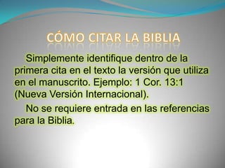 CÓMO CITAR LA BIBLIASimplemente identifique dentro de la primera cita en el texto la versión que utiliza en el manuscrito. Ejemplo: 1 Cor. 13:1 (Nueva Versión Internacional).No se requiere entrada en las referencias para la Biblia.