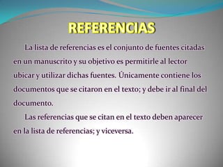 REFERENCIASLa lista de referencias es el conjunto de fuentes citadas en un manuscrito y su objetivo es permitirle al lector ubicar y utilizar dichas fuentes. Únicamente contiene los documentos que se citaron en el texto; y debe ir al final del documento. Las referencias que se citan en el texto deben aparecer en la lista de referencias; y viceversa. 