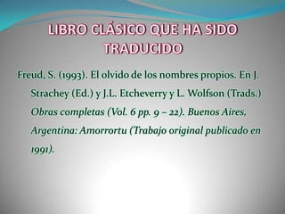 LIBRO CLÁSICO QUE HA SIDO TRADUCIDOFreud, S. (1993). El olvido de los nombres propios. En J. Strachey (Ed.) y J.L. Etcheverry y L. Wolfson (Trads.) Obras completas (Vol. 6 pp. 9 – 22). Buenos Aires, Argentina: Amorrortu (Trabajo original publicado en 1991).