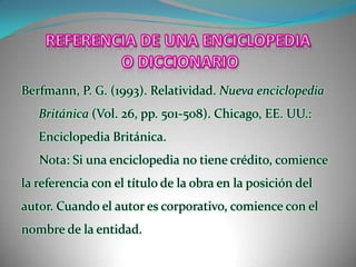 REFERENCIA DE UNA ENCICLOPEDIA O DICCIONARIOBerfmann, P. G. (1993). Relatividad. Nueva enciclopedia Británica (Vol. 26, pp. 501-508). Chicago, EE. UU.: Enciclopedia Británica.Nota: Si una enciclopedia no tiene crédito, comience la referencia con el título de la obra en la posición del autor. Cuando el autor es corporativo, comience con el nombre de la entidad.