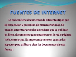 FUENTES DE INTERNETLa red contiene documentos de diferentes tipos que se estructuran y presentan de maneras variadas. Se pueden encontrar artículos de revistas que se publican en línea, documentos que se pusieron en la red o páginas Web, entre otras. Es importante tener en cuenta dos aspectos para utilizar y citar los documentos de esta fuente: