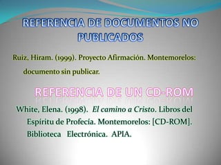 REFERENCIA DE DOCUMENTOS NO PUBLICADOSRuiz, Hiram. (1999). Proyecto Afirmación. Montemorelos: documento sin publicar.REFERENCIA DE UN CD-ROMWhite, Elena. (1998).  El camino a Cristo. Libros del Espíritu de Profecía. Montemorelos: [CD-ROM].  Biblioteca   Electrónica.  APIA.