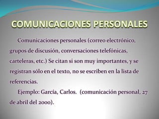 COMUNICACIONES PERSONALESComunicaciones personales (correo electrónico, grupos de discusión, conversaciones telefónicas, carteleras, etc.) Se citan si son muy importantes, y se registran sólo en el texto, no se escriben en la lista de referencias. Ejemplo: García, Carlos.  (comunicación personal, 27 de abril del 2000).