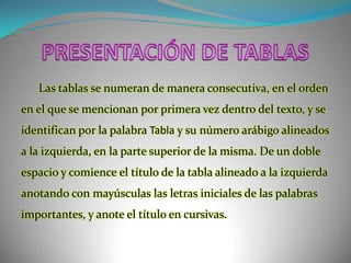 PRESENTACIÓN DE TABLASLas tablas se numeran de manera consecutiva, en el orden en el que se mencionan por primera vez dentro del texto, y se identifican por la palabra Tabla y su número arábigo alineados a la izquierda, en la parte superior de la misma. De un doble espacio y comience el título de la tabla alineado a la izquierda anotando con mayúsculas las letras iniciales de las palabras importantes, y anote el título en cursivas. 