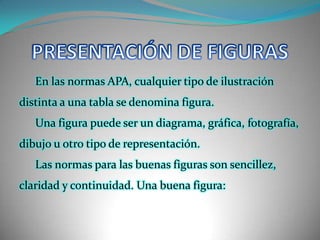 PRESENTACIÓN DE FIGURASEn las normas APA, cualquier tipo de ilustración distinta a una tabla se denomina figura. Una figura puede ser un diagrama, gráfica, fotografía, dibujo u otro tipo de representación.Las normas para las buenas figuras son sencillez, claridad y continuidad. Una buena figura: