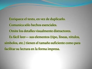 Enriquece el texto, en vez de duplicarlo.Comunica sólo hechos esenciales.Omite los detalles visualmente distractores.Es fácil leer— sus elementos (tipo, líneas, rótulos, símbolos, etc.) tienen el tamaño suficiente como para facilitar su lectura en la forma impresa.