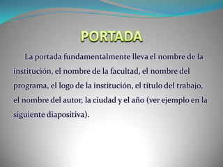 PORTADALa portada fundamentalmente lleva el nombre de la institución, el nombre de la facultad, el nombre del programa, el logo de la institución, el título del trabajo, el nombre del autor, la ciudad y el año (ver ejemplo en la siguiente diapositiva).