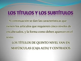 LOS TÍTULOS Y LOS SUBTÍTULOSA continuación se dan las características que tienen los artículos que requieren cinco niveles de encabezados, y la forma como deben aparecer en el texto:LOS TÍTULOS DE QUINTO NIVEL VAN EN MAYÚSCULAS (CAJA ALTA) Y CENTRADOS