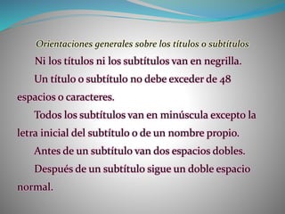 Orientaciones generales sobre los títulos o subtítulos
Ni los títulos ni los subtítulos van en negrilla.
Un título o subtítulo no debe exceder de 48
espacios o caracteres.
Todos los subtítulos van en minúscula excepto la
letra inicial del subtítulo o de un nombre propio.
Antes de un subtítulo van dos espacios dobles.
Después de un subtítulo sigue un doble espacio
normal.
 