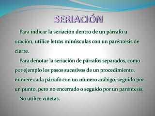 Para indicar la seriación dentro de un párrafo u
oración, utilice letras minúsculas con un paréntesis de
cierre.
Para denotar la seriación de párrafos separados, como
por ejemplo los pasos sucesivos de un procedimiento,
numere cada párrafo con un número arábigo, seguido por
un punto, pero no encerrado o seguido por un paréntesis.
No utilice viñetas.
 