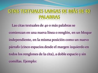 Las citas textuales de 40 o más palabras se
comienzan en una nueva línea o renglón, en un bloque
independiente, en la misma posición como un nuevo
párrafo (cinco espacios desde el margen izquierdo en
todos los renglones de la cita), a doble espacio y sin
comillas. Ejemplo:
 
