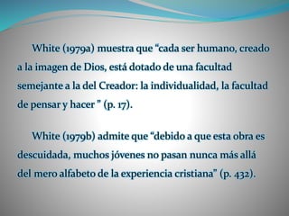 White (1979a) muestra que “cada ser humano, creado
a la imagen de Dios, está dotado de una facultad
semejante a la del Creador: la individualidad, la facultad
de pensar y hacer ” (p. 17).
White (1979b) admite que “debido a que esta obra es
descuidada, muchos jóvenes no pasan nunca más allá
del mero alfabeto de la experiencia cristiana” (p. 432).
 