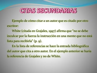 Ejemplo de cómo citar a un autor que es citado por otro
escritor:
White (citada en Grajales, 1997) afirma que “no se debe
inculcar por la fuerza la instrucción en una mente que no está
lista para recibirla” (p. 9).
En la lista de referencias se hace la entrada bibliográfica
del autor que cita a otro autor. En el ejemplo anterior se haría
la referencia de Grajales y no de White.
 