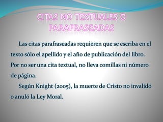 Las citas parafraseadas requieren que se escriba en el
texto sólo el apellido y el año de publicación del libro.
Por no ser una cita textual, no lleva comillas ni número
de página.
Según Knight (2005), la muerte de Cristo no invalidó
o anuló la Ley Moral.
 