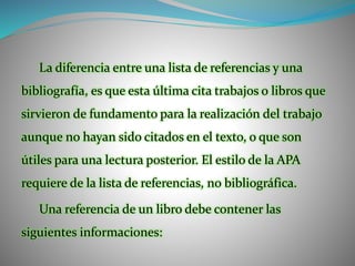 La diferencia entre una lista de referencias y una
bibliografía, es que esta última cita trabajos o libros que
sirvieron de fundamento para la realización del trabajo
aunque no hayan sido citados en el texto, o que son
útiles para una lectura posterior. El estilo de la APA
requiere de la lista de referencias, no bibliográfica.
Una referencia de un libro debe contener las
siguientes informaciones:
 
