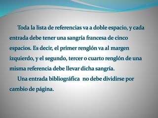 Toda la lista de referencias va a doble espacio, y cada
entrada debe tener una sangría francesa de cinco
espacios. Es decir, el primer renglón va al margen
izquierdo, y el segundo, tercer o cuarto renglón de una
misma referencia debe llevar dicha sangría.
Una entrada bibliográfica no debe dividirse por
cambio de página.
 