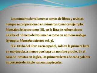 Los números de volumen o tomos de libros y revistas
aunque se proporcionen en números romanos (ejemplo:
Mensajes Selectos tomo III), en la lista de referencias se
escribe el número del volumen o tomo en número arábigo
(ejemplo: Mensajes selectos vol. 3).
Si el título del libro es en español, sólo va la primera letra
en mayúscula, a menos que haya un nombre propio. En el
caso de revistas en inglés, las primeras letras de cada palabra
importante del título van en mayúsculas.
 
