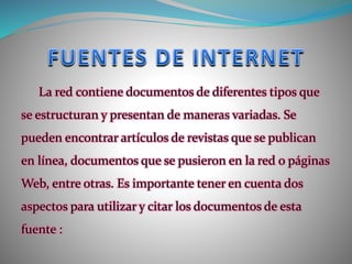 La red contiene documentos de diferentes tipos que
se estructuran y presentan de maneras variadas. Se
pueden encontrar artículos de revistas que se publican
en línea, documentos que se pusieron en la red o páginas
Web, entre otras. Es importante tener en cuenta dos
aspectos para utilizar y citar los documentos de esta
fuente :
 