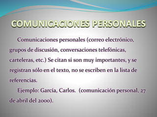Comunicaciones personales (correo electrónico,
grupos de discusión, conversaciones telefónicas,
carteleras, etc.) Se citan si son muy importantes, y se
registran sólo en el texto, no se escriben en la lista de
referencias.
Ejemplo: García, Carlos. (comunicación personal, 27
de abril del 2000).
 