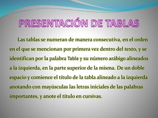 Las tablas se numeran de manera consecutiva, en el orden
en el que se mencionan por primera vez dentro del texto, y se
identifican por la palabra Tabla y su número arábigo alineados
a la izquierda, en la parte superior de la misma. De un doble
espacio y comience el título de la tabla alineado a la izquierda
anotando con mayúsculas las letras iniciales de las palabras
importantes, y anote el título en cursivas.
 