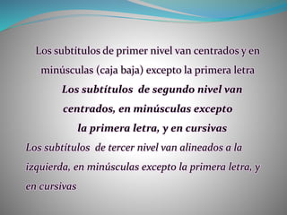 Los subtítulos de primer nivel van centrados y en
minúsculas (caja baja) excepto la primera letra
Los subtítulos de segundo nivel van
centrados, en minúsculas excepto
la primera letra, y en cursivas
Los subtítulos de tercer nivel van alineados a la
izquierda, en minúsculas excepto la primera letra, y
en cursivas
 
