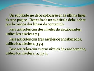 Un subtítulo no debe colocarse en la última línea
de una página. Después de un subtítulo debe haber
por lo menos dos líneas de contenido.
Para artículos con dos niveles de encabezados,
utilice los niveles 1 y 3.
Para artículos con tres niveles de encabezados,
utilice los niveles 1, 3 y 4
Para artículos con cuatro niveles de encabezados,
utilice los niveles 1, 2, 3 y 4.
 