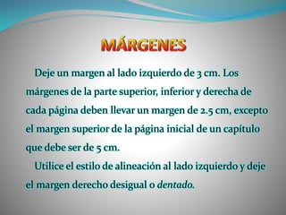 Deje un margen al lado izquierdo de 3 cm. Los
márgenes de la parte superior, inferior y derecha de
cada página deben llevar un margen de 2.5 cm, excepto
el margen superior de la página inicial de un capítulo
que debe ser de 5 cm.
Utilice el estilo de alineación al lado izquierdo y deje
el margen derecho desigual o dentado.
 