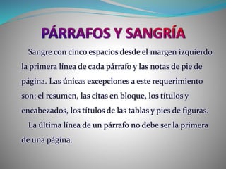 Sangre con cinco espacios desde el margen izquierdo
la primera línea de cada párrafo y las notas de pie de
página. Las únicas excepciones a este requerimiento
son: el resumen, las citas en bloque, los títulos y
encabezados, los títulos de las tablas y pies de figuras.
La última línea de un párrafo no debe ser la primera
de una página.
 