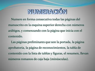 Numere en forma consecutiva todas las páginas del
manuscrito en la esquina superior derecha con números
arábigos, y comenzando con la página que inicia con el
contenido.
Las páginas preliminares que son la portada, la página
aprobatoria, la página de reconocimientos, la tabla de
contenido con la lista de tablas y figuras, el resumen, llevan
números romanos de caja baja (minúsculas).
 