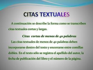 A continuación se describe la forma como se transcriben
citas textuales cortas y largas.
Citas cortas de menos de 40 palabras
Las citas textuales de menos de 40 palabras deben
incorporarse dentro del texto y encerrarse entre comillas
dobles. En el texto sólo se registra el apellido del autor, la
fecha de publicación del libro y el número de la página.
 