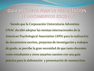 Siendo que la Corporación Universitaria Adventista
UNAC decidió adoptar las normas internacionales de la
American Psychological Association (APA) para la realización
de documentos escritos, proyectos de investigación y trabajos
de grado, se percibe la gran necesidad de que tanto docentes
como estudiantes y otros usuarios cuenten con una guía
práctica para la elaboración y presentación de manuscritos.
 