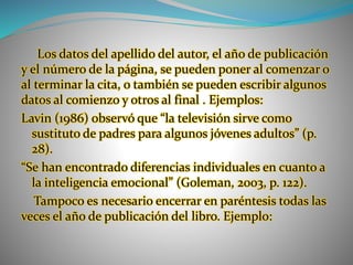 Los datos del apellido del autor, el año de publicación
y el número de la página, se pueden poner al comenzar o
al terminar la cita, o también se pueden escribir algunos
datos al comienzo y otros al final . Ejemplos:
Lavin (1986) observó que “la televisión sirve como
sustituto de padres para algunos jóvenes adultos” (p.
28).
“Se han encontrado diferencias individuales en cuanto a
la inteligencia emocional” (Goleman, 2003, p. 122).
Tampoco es necesario encerrar en paréntesis todas las
veces el año de publicación del libro. Ejemplo:
 