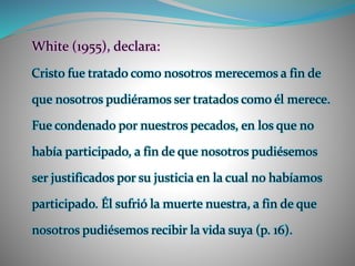 White (1955), declara:
Cristo fue tratado como nosotros merecemos a fin de
que nosotros pudiéramos ser tratados como él merece.
Fue condenado por nuestros pecados, en los que no
había participado, a fin de que nosotros pudiésemos
ser justificados por su justicia en la cual no habíamos
participado. Él sufrió la muerte nuestra, a fin de que
nosotros pudiésemos recibir la vida suya (p. 16).
 