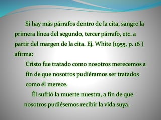 Si hay más párrafos dentro de la cita, sangre la
primera línea del segundo, tercer párrafo, etc. a
partir del margen de la cita. Ej. White (1955, p. 16 )
afirma:
Cristo fue tratado como nosotros merecemos a
fin de que nosotros pudiéramos ser tratados
como él merece.
Él sufrió la muerte nuestra, a fin de que
nosotros pudiésemos recibir la vida suya.
 