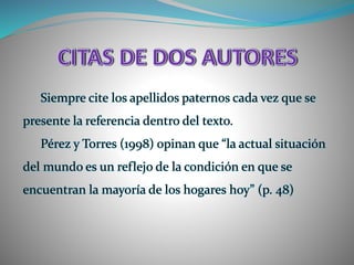 Siempre cite los apellidos paternos cada vez que se
presente la referencia dentro del texto.
Pérez y Torres (1998) opinan que “la actual situación
del mundo es un reflejo de la condición en que se
encuentran la mayoría de los hogares hoy” (p. 48)
 