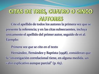 Cite el apellido de todos los autores la primera vez que se
presente la referencia; y en las citas subsecuentes, incluya
únicamente el apellido del primer autor, seguido de et al.
Ejemplo:
Primera vez que se cita en el texto
Hernández, Fernández y Baptista (1998), consideran que
la “investigación correlacional tiene, en alguna medida, un
valor explicativo aunque parcial” (p. 65).
 