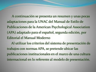 A continuación se presenta un resumen y unas pocas
adaptaciones para la UNAC del Manual de Estilo de
Publicaciones de la American Psychological Association
(APA) adaptado para el español, segunda edición, por
Editorial el Manual Moderno
Al utilizar los criterios del sistema de presentación de
trabajos con normas APA, se pretende ubicar las
publicaciones institucionales en el marco de una cultura
internacional en lo referente al modelo de presentación.
 