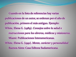Cuando en la lista de referencias hay varias
publicaciones de un autor, se ordenan por el año de
publicación, primero el más antiguo. Ejemplo:
White, Elena G. (1989). Consejos sobre la salud e
instrucciones para los obreros, médicos y misioneros.
Miami: Publicaciones Interamericanas.
White, Elena G. (1991). Mente, carácter y personalidad.
Buenos Aires: Casa Editora Sudamericana.
 