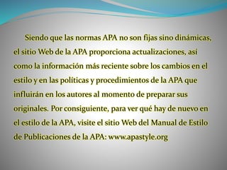 Siendo que las normas APA no son fijas sino dinámicas,
el sitio Web de la APA proporciona actualizaciones, así
como la información más reciente sobre los cambios en el
estilo y en las políticas y procedimientos de la APA que
influirán en los autores al momento de preparar sus
originales. Por consiguiente, para ver qué hay de nuevo en
el estilo de la APA, visite el sitio Web del Manual de Estilo
de Publicaciones de la APA: www.apastyle.org
 