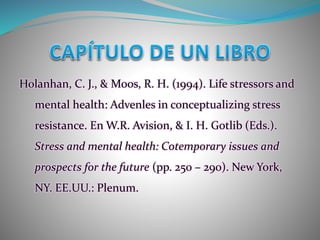 Holanhan, C. J., & Moos, R. H. (1994). Life stressors and
mental health: Advenles in conceptualizing stress
resistance. En W.R. Avision, & I. H. Gotlib (Eds.).
Stress and mental health: Cotemporary issues and
prospects for the future (pp. 250 – 290). New York,
NY. EE.UU.: Plenum.
 