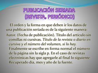 El orden y la forma en que deben ir los datos de
una publicación seriada es de la siguiente manera:
Autor. (Fecha de publicación). Título del artículo sin
comillas ni cursivas. Título de la revista o diario en
cursiva y el número del volumen, si lo hay.
Finalmente se escribe en forma normal el número
de la página sin la sigla p. En el caso de revistas
electrónicas hay que agregarle al final lo siguiente:
Recuperado día, mes y año de la fuente.
 