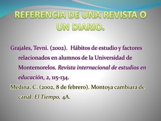 Grajales, Tevni. (2002). Hábitos de estudio y factores
relacionados en alumnos de la Universidad de
Montemorelos. Revista internacional de estudios en
educación, 2, 115-134.
Medina, C. (2002, 8 de febrero). Montoya cambiará de
canal. El Tiempo, 4A.
 