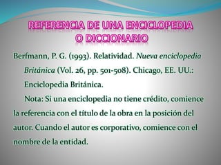 Berfmann, P. G. (1993). Relatividad. Nueva enciclopedia
Británica (Vol. 26, pp. 501-508). Chicago, EE. UU.:
Enciclopedia Británica.
Nota: Si una enciclopedia no tiene crédito, comience
la referencia con el título de la obra en la posición del
autor. Cuando el autor es corporativo, comience con el
nombre de la entidad.
 
