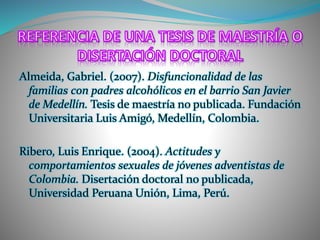 Almeida, Gabriel. (2007). Disfuncionalidad de las
familias con padres alcohólicos en el barrio San Javier
de Medellín. Tesis de maestría no publicada. Fundación
Universitaria Luis Amigó, Medellín, Colombia.
Ribero, Luis Enrique. (2004). Actitudes y
comportamientos sexuales de jóvenes adventistas de
Colombia. Disertación doctoral no publicada,
Universidad Peruana Unión, Lima, Perú.
 